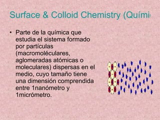 Surface & Colloid Chemistry (Química de superficie y coloides) Parte de la química que estudia el sistema formado por partículas (macromoléculares, aglomeradas atómicas o moleculares) dispersas en el medio, cuyo tamaño tiene una dimensión comprendida entre 1nanómetro y 1micrómetro. 