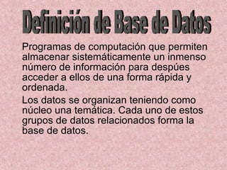 Programas de computación que permiten almacenar sistemáticamente un inmenso número de información para despúes acceder a ellos de una forma rápida y ordenada. Los datos se organizan teniendo como núcleo una temática. Cada uno de estos grupos de datos relacionados forma la base de datos. Definición de Base de Datos 