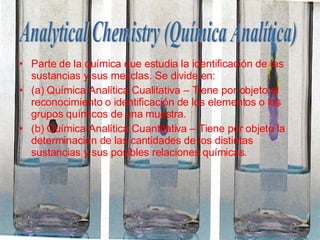 Parte de la química que estudia la identificación de las sustancias y sus mezclas. Se divide en: (a) Química Analítica Cualitativa – Tiene por objeto el reconocimiento o identificación de los elementos o los grupos químicos de una muestra. (b) Química Analítica Cuantitativa – Tiene por objeto la determinación de las cantidades de los distintas sustancias y sus posibles relaciones químicas.  Analytical Chemistry (Química Analítica) 