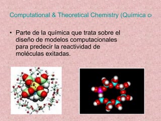 Computational & Theoretical Chemistry (Química computacional y Teorética) Parte de la química que trata sobre el diseño de modelos computacionales para predecir la reactividad de moléculas exitadas.  