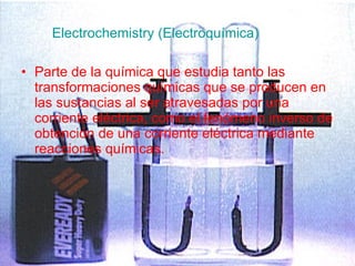 Electrochemistry (Electroquímica) Parte de la química que estudia tanto las transformaciones químicas que se producen en las sustancias al ser atravesadas por una corriente eléctrica, como el fenómeno inverso de obtención de una corriente eléctrica mediante reacciones químicas. 