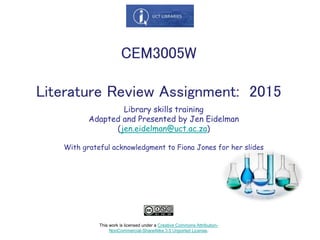 Library skills training
Adapted and Presented by Jen Eidelman
(jen.eidelman@uct.ac.za)
With grateful acknowledgment to Fiona Jones for her slides
CEM3005W
Literature Review Assignment: 2015
This work is licensed under a Creative Commons Attribution-
NonCommercial-ShareAlike 3.0 Unported License.
 