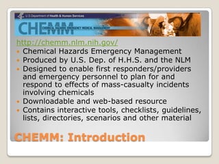 http://chemm.nlm.nih.gov/
 Chemical Hazards Emergency Management
 Produced by U.S. Dep. of H.H.S. and the NLM
 Designed to enable first responders/providers
  and emergency personnel to plan for and
  respond to effects of mass-casualty incidents
  involving chemicals
 Downloadable and web-based resource
 Contains interactive tools, checklists, guidelines,
  lists, directories, scenarios and other material

CHEMM: Introduction
 
