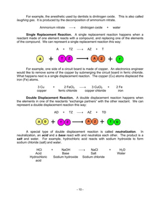 - 10 -
For example, the anesthetic used by dentists is dinitrogen oxide. This is also called
laughing gas. It is produced by the decomposition of ammonium nitrate.
Ammonium nitrate → dinitrogen oxide + water
Single Replacement Reaction. A single replacement reaction happens when a
reactant made of one element reacts with a compound, and replacing one of the elements
of the compound. We can represent a single replacement reaction this way:
A + TZ → AZ + T
For example, one side of a circuit board is made of copper. An electronics engineer
would like to remove some of the copper by submerging the circuit board in ferric chloride.
What happens next is a single displacement reaction. The copper (Cu) atoms displaced the
iron (Fe) atoms.
3 Cu + 2 FeCl3 → 3 CuCl2 + 2 Fe
copper ferric chloride copper chloride iron
Double Displacement Reaction. A double displacement reaction happens when
the elements in one of the reactants “exchange partners” with the other reactant. We can
represent a double displacement reaction this way:
AD + TZ → AZ + TD
A special type of double displacement reaction is called neutralization. In
neutralization, an acid and a base react with and neutralize each other. The product is a
salt and water. For example, hydrochloric acid reacts with sodium hydroxide to form
sodium chloride (salt) and water.
HCl + NaOH → NaCl + H2O
Acid
Hydrochloric
acid
Base
Sodium hydroxide
Salt
Sodium chloride
Water
 