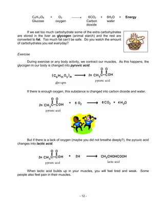 - 12 -
C6H12O6 + O2 → 6CO2 + 6H2O + Energy
Glucose oxygen Carbon water
dioxide
If we eat too much carbohydrate some of the extra carbohydrates
are stored in the liver as glycogen (animal starch) and the rest are
converted to fat. Too much fat can’t be safe. Do you watch the amount
of carbohydrates you eat everyday?
Exercise
During exercise or any body activity, we contract our muscles. As this happens, the
glycogen in our body is changed into pyruvic acid.
If there is enough oxygen, this substance is changed into carbon dioxide and water.
But if there is a lack of oxygen (maybe you did not breathe deeply?), the pyruvic acid
changes into lactic acid.
When lactic acid builds up in your muscles, you will feel tired and weak. Some
people also feel pain in their muscles.
 