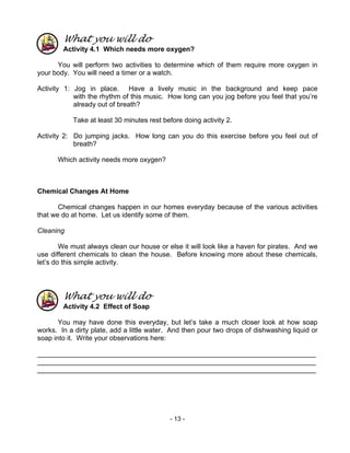 - 13 -
What you will do
Activity 4.1 Which needs more oxygen?
You will perform two activities to determine which of them require more oxygen in
your body. You will need a timer or a watch.
Activity 1: Jog in place. Have a lively music in the background and keep pace
with the rhythm of this music. How long can you jog before you feel that you’re
already out of breath?
Take at least 30 minutes rest before doing activity 2.
Activity 2: Do jumping jacks. How long can you do this exercise before you feel out of
breath?
Which activity needs more oxygen?
Chemical Changes At Home
Chemical changes happen in our homes everyday because of the various activities
that we do at home. Let us identify some of them.
Cleaning
We must always clean our house or else it will look like a haven for pirates. And we
use different chemicals to clean the house. Before knowing more about these chemicals,
let’s do this simple activity.
What you will do
Activity 4.2 Effect of Soap
You may have done this everyday, but let’s take a much closer look at how soap
works. In a dirty plate, add a little water. And then pour two drops of dishwashing liquid or
soap into it. Write your observations here:
_________________________________________________________________________
_________________________________________________________________________
_________________________________________________________________________
 