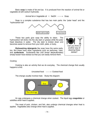 - 14 -
Can you think of
another way of
cleaning these
dishes?
Basic soap is made of fat and lye. It is produced from the reaction of animal fat or
vegetable oil with sodium hydroxide.
Animal fat or Vegetable oil + NaOH → Soap
Soap is a complex substance that has two main parts: the “polar head” and the
“hydrocarbon tail”
These two parts give soap the ability to clean. The
hydrocarbon tail sticks into the oily stain or grease while the polar
head dissolves in water. The oily stain is broken down and
becomes easier to remove from your cloth, plate, or body.
Dishwashing detergents like soap have the same parts,
too. But these have other ingredients such as perfumes, color,
and surfactants. Surfactants like LAS (linear alkylsulfonates)
simply loosen food residue so that you can easily remove them.
Cooking
Cooking is also an activity that we do everyday. The chemical change that usually
happens is this:
Uncooked food → Cooked food
The change usually involves heat. Study this diagram:
An egg undergoes a chemical change when cooked. The liquid egg coagulates or
solidifies when heat is applied.
The meat of pork, chicken, and fish, also undergo chemical changes when heat is
applied. Vegetables also change when heat is applied.
 