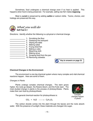 - 15 -
Complex
changes happen
in plants
Sometimes, food undergoes a chemical change even if no heat is applied. This
happens when food is being preserved. For example, salting raw fish makes bagoong.
Meat is cured or preserved by adding salitre or sodium nitrite. Tocino, chorizo, and
hotdogs are preserved this way.
What you will do
Self-Test 4.1
Directions: Identify whether the following is a physical or chemical change.
_______________ 1. Scrubbing the floor
_______________ 2. Sweeping the backyard
_______________ 3. Wiping the table
_______________ 4. Making salad
_______________ 5. Frying dried fish
_______________ 6. Baking a cake
_______________ 7. Bleaching cloth
_______________ 8. Making syrup
_______________ 9. Scraping food from the pan
_______________ 10. Removing cobwebs
Chemical Changes in the Environment
The environment is one big chemical system where many complex and vital chemical
reactions happen. Here are some of them.
Changes in Plants
Plants undergo complex chemical changes. The stem grows
higher, the roots go deeper, the flowers bloom, and the fruits ripen. The
most studied change in plants is the process of photosynthesis. Plants
make their own food by photosynthesis.
The general chemical reaction for photosynthesis is:
CO2 + H2O → C6H12O6
The carbon dioxide comes into the plant through the leaves and the roots absorb
water. With the presence of sunlight, these materials are changed into sugar.
Key to answers on page 23.
 