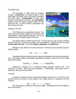 - 16 -
The Water Cycle
The processes in water cycle are physical
changes. Evaporation is a phase change in which
liquid water from lakes, rivers, and oceans is changed
into water vapor. Condensation of water vapor
results in the formation of clouds. And precipitation
happens when the clouds released water into the
ground as rain. In other countries, precipitation can
be in the form of snow.
Changes in the Soil
The Philippines is an agricultural country. This
means that many people depend on the soil for food
and livelihood. Many people are farmers. But as we
cultivate the land, changes happen to the soil.
The plants absorb minerals from the soil. As time goes by, less and less minerals
are left in the soil. To solve this problem, we use fertilizers. Fertilizers contain the three
primary plant nutrients. These are nitrogen, phosphate, and potassium.
Nitrogen can be added to the soil as ammonia. Ammonia can be produced using the
Haber process.
3H2 + N2 → 2NH3
Phosphate fertilizers are produced by making a phosphate rock react with phosphoric
acid. The product (calcium dihydrogen phosphate) is soluble in water and can be readily
absorbed by plants.
Ca3(PO4)2 + 4H3PO4 → 3Ca(H2PO4)2
Potassium in fertilizers is in a compound called potassium chloride, KCl. This
compound is mined. Most soils have potassium. Unfortunately, when plants take in
potassium, they leave the soil acidic.
Corrosion
Corrosion is another chemical change that happens all around us. One of the most
common forms of corrosion is the rusting of iron metals when it is exposed to air and
moisture.
4Fe + 3O2 + → 2Fe2O3
This final product is called iron (III) oxide or rust. To actually see how this happens,
let’s do this activity.
 