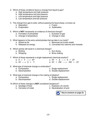 - 22 -
2. Which of these conditions favors a change from liquid to gas?
a. High temperature and high pressure
b. High temperature and low pressure
c. Low temperature and high pressure
d. Low temperature and low pressure
3. The change from gas to solid, without passing the liquid phase, is known as
a. Deposition c. Fusion
b. Evaporation d. Sublimation
4. Which is NOT necessarily an evidence of chemical change?
a. Formation of precipitate c. Evolution of gas
b. Change in temperature d. Change in color
5. What happens to the extra carbohydrates that we take in our body?
a. Stored as fat c. Removed as human waste
b. Released as energy d. Converted into vitamins and minerals
6. Which activity will result in a chemical change?
a. Broiling c. Sun drying
b. Whipping d. Brine making
7. Which of these represents a single replacement chemical reaction?
a. X + Y → XY c. XY + Z → X + ZY
b. XY → X + Y d. XY + ZW → XW + ZY
8. What type of chemical change is combustion?
a. Composition c. Single replacement
b. Decomposition d. Double displacement
9. What type of chemical change is the making of plastics?
a. Composition c. Single replacement
b. Decomposition d. Double displacement
10.Which of these changes is NOT considered dangerous?
a. Spoilage of food c. Explosion of a bomb
b. Corrosion of metal d. Neutralization of acid
Key to answers on page 23.
 