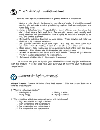 - 3 -
How to learn from this module
Here are some tips for you to remember to get the most out of this module.
1. Assign a quiet place in the house for your place of study. It should have good
reading light and make sure that your learning modules, ball pens, and papers are
within easy reach.
2. Assign a daily study time. You probably have a lot of things to do throughout the
day, but set aside a fixed study time. For example, you are most mentally alert
every afternoon and you choose to start studying the module at 3:00 pm up to
5:00 pm. Do this everyday.
3. Conduct the activities described in each lesson. These activities will help you
understand the concepts presented.
4. Ask yourself questions about each topic. You may also write down your
questions. Then after reading, check if these questions were answered.
5. Read actively. After reading one or two paragraphs, think of the main idea being
presented. Think also of how this idea relate to your environment.
6. Answer the self-tests found at the end of each lesson. They will tell you whether
you have learned enough from the lesson or not.
7. Go beyond what is written in this module. Do research.
The tips here are given to improve your concentration and to help you successfully
finish this module. You may also have your own ways of improving your reading and
comprehension.
What to do before (Pretest)
Multiple Choice. Choose the letter of the best answer. Write the chosen letter on a
separate sheet of paper.
1. Which is a chemical reaction?
a. melting of ice c. boiling of water
b. frying of egg d. drying of clothes
2. Which condition will allow condensation (gas to liquid change)?
a. high temperature and high pressure
b. high temperature and low pressure
c. low temperature and high pressure
d. low temperature and low pressure
 