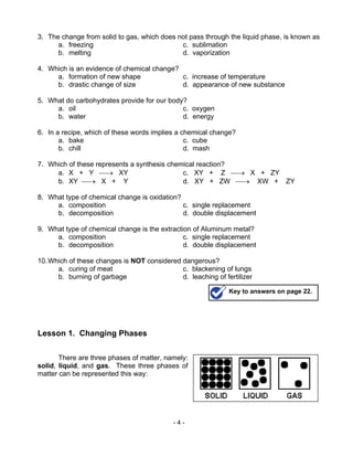 - 4 -
3. The change from solid to gas, which does not pass through the liquid phase, is known as
a. freezing c. sublimation
b. melting d. vaporization
4. Which is an evidence of chemical change?
a. formation of new shape c. increase of temperature
b. drastic change of size d. appearance of new substance
5. What do carbohydrates provide for our body?
a. oil c. oxygen
b. water d. energy
6. In a recipe, which of these words implies a chemical change?
a. bake c. cube
b. chill d. mash
7. Which of these represents a synthesis chemical reaction?
a. X + Y → XY c. XY + Z → X + ZY
b. XY → X + Y d. XY + ZW → XW + ZY
8. What type of chemical change is oxidation?
a. composition c. single replacement
b. decomposition d. double displacement
9. What type of chemical change is the extraction of Aluminum metal?
a. composition c. single replacement
b. decomposition d. double displacement
10.Which of these changes is NOT considered dangerous?
a. curing of meat c. blackening of lungs
b. burning of garbage d. leaching of fertilizer
Lesson 1. Changing Phases
There are three phases of matter, namely:
solid, liquid, and gas. These three phases of
matter can be represented this way:
Key to answers on page 22.
 
