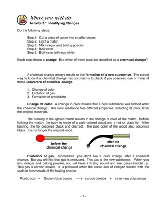 - 7 -
What you will do
Activity 2.1 Identifying Changes
Do the following steps:
Step 1: Cut a piece of paper into smaller pieces
Step 2: Light a match
Step 3: Mix vinegar and baking powder
Step 4: Boil water
Step 5: Boil water with egg white
Each step shows a change. But which of them could be classified as a chemical change?
A chemical change always results to the formation of a new substance. The surest
way to know if a chemical change has occurred is to check if you observed one or more of
these indicators of chemical change.
1. Change of color
2. Evolution of gas
3. Formation of precipitate
Change of color. A change in color means that a new substance was formed after
the chemical change. This new substance has different properties, including its color, from
the original materials.
The burning of the lighted match results in the change of color of the match. Before
lighting the match, the body is made of a pale colored wood and a red or black tip. After
burning, the tip becomes black and charred. The pale color of the wood also becomes
black. It is no longer the original wood.
Evolution of gas. Sometimes, you don’t see a color change after a chemical
change. But you will find that gas is produced. This gas is the new substance. When you
mix vinegar and baking powder, you will hear a fizzing sound and see gases bubble up.
This gas is carbon dioxide. It is produced when the acetic acid of vinegar reacted with the
sodium bicarbonate of the baking powder.
Acetic acid + Sodium bicarbonate → carbon dioxide + other new substances
 
