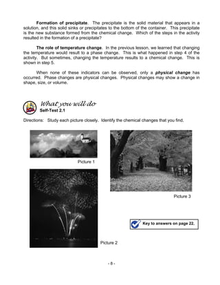 - 8 -
Formation of precipitate. The precipitate is the solid material that appears in a
solution, and this solid sinks or precipitates to the bottom of the container. This precipitate
is the new substance formed from the chemical change. Which of the steps in the activity
resulted in the formation of a precipitate?
The role of temperature change. In the previous lesson, we learned that changing
the temperature would result to a phase change. This is what happened in step 4 of the
activity. But sometimes, changing the temperature results to a chemical change. This is
shown in step 5.
When none of these indicators can be observed, only a physical change has
occurred. Phase changes are physical changes. Physical changes may show a change in
shape, size, or volume.
What you will do
Self-Test 2.1
Directions: Study each picture closely. Identify the chemical changes that you find.
Picture 2
Picture 3
Picture 1
Key to answers on page 22.
 