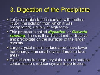 3. Digestion of the Precipitate3. Digestion of the Precipitate
Let precipitate stand in contact with motherLet precipitate stand in contact with mother
liquor (the solution from which it wasliquor (the solution from which it was
precipitated), usually at high temp.precipitated), usually at high temp.
This process is calledThis process is called digestiondigestion, or, or OstwaldOstwald
ripeningripening. The small particles tend to dissolve. The small particles tend to dissolve
and precipitate on the surfaces of the largerand precipitate on the surfaces of the larger
crystalscrystals
Large crystal (small surface area) have lowerLarge crystal (small surface area) have lower
free energy than small crystal (large surfacefree energy than small crystal (large surface
area)area)
Digestion make larger crystals, reduce surfaceDigestion make larger crystals, reduce surface
contamination, reduce crystals imperfectioncontamination, reduce crystals imperfection
 