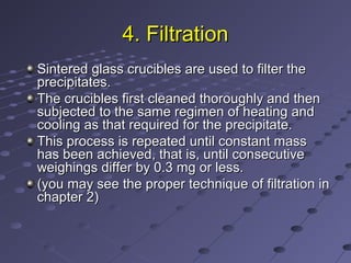 4. Filtration4. Filtration
Sintered glass crucibles are used to filter theSintered glass crucibles are used to filter the
precipitates.precipitates.
The crucibles first cleaned thoroughly and thenThe crucibles first cleaned thoroughly and then
subjected to the same regimen of heating andsubjected to the same regimen of heating and
cooling as that required for the precipitate.cooling as that required for the precipitate.
This process is repeated until constant massThis process is repeated until constant mass
has been achieved, that is, until consecutivehas been achieved, that is, until consecutive
weighings differ by 0.3 mg or less.weighings differ by 0.3 mg or less.
(you may see the proper technique of filtration in(you may see the proper technique of filtration in
chapter 2)chapter 2)
 