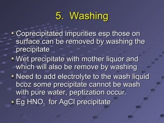 5. Washing5. Washing
Coprecipitated impurities esp those onCoprecipitated impurities esp those on
surface can be removed by washing thesurface can be removed by washing the
precipitateprecipitate
Wet precipitate with mother liquor andWet precipitate with mother liquor and
which will also be remove by washingwhich will also be remove by washing
Need to add electrolyte to the wash liquidNeed to add electrolyte to the wash liquid
bcoz some precipitate cannot be washbcoz some precipitate cannot be wash
with pure water, peptization occur.with pure water, peptization occur.
Eg HNOEg HNO33 for AgCl precipitatefor AgCl precipitate
 