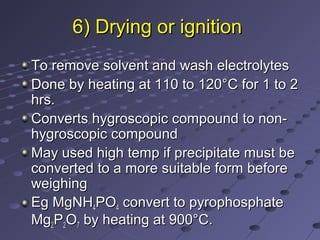 6) Drying or ignition6) Drying or ignition
To remove solvent and wash electrolytesTo remove solvent and wash electrolytes
Done by heating at 110 to 120°C for 1 to 2Done by heating at 110 to 120°C for 1 to 2
hrs.hrs.
Converts hygroscopic compound to non-Converts hygroscopic compound to non-
hygroscopic compoundhygroscopic compound
May used high temp if precipitate must beMay used high temp if precipitate must be
converted to a more suitable form beforeconverted to a more suitable form before
weighingweighing
Eg MgNHEg MgNH44POPO44 convert to pyrophosphateconvert to pyrophosphate
MgMg22PP22OO77 by heating at 900°C.by heating at 900°C.
 