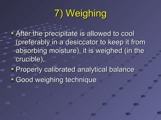 7) Weighing7) Weighing
After the precipitate is allowed to coolAfter the precipitate is allowed to cool
(preferably in a desiccator to keep it from(preferably in a desiccator to keep it from
absorbing moisture), it is weighed (in theabsorbing moisture), it is weighed (in the
crucible).crucible).
Properly calibrated analytical balanceProperly calibrated analytical balance
Good weighing techniqueGood weighing technique
 