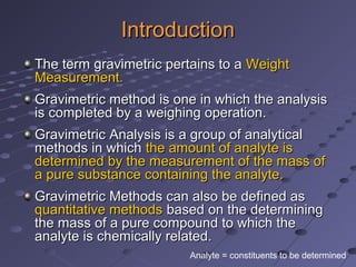 IntroductionIntroduction
The term gravimetric pertains to aThe term gravimetric pertains to a WeightWeight
Measurement.Measurement.
Gravimetric method is one in which the analysisGravimetric method is one in which the analysis
is completed by a weighing operation.is completed by a weighing operation.
Gravimetric Analysis is a group of analyticalGravimetric Analysis is a group of analytical
methods in whichmethods in which the amount of analyte isthe amount of analyte is
determined by the measurement of the mass ofdetermined by the measurement of the mass of
a pure substance containing the analyte.a pure substance containing the analyte.
Gravimetric Methods can also be defined asGravimetric Methods can also be defined as
quantitative methodsquantitative methods based on the determiningbased on the determining
the mass of a pure compound to which thethe mass of a pure compound to which the
analyte is chemically related.analyte is chemically related.
Analyte = constituents to be determined
 