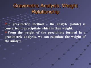 in gravimetric method – the analyte (solute) is
converted to precipitate which is then weight.
From the weight of the precipitate formed in a
gravimetric analysis, we can calculate the weight of
the analyte
Gravimetric Analysis: WeightGravimetric Analysis: Weight
RelationshipRelationship
 