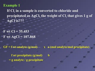 Example 1
If Cl2 in a sample is converted to chloride and
precipitated as AgCl, the weight of Cl2 that gives 1 g of
AgCl is???
F wt Cl = 35.453
F wt AgCl = 107.868
GF = f wt analyte (g/mol) x a (mol analyte/mol precipitate)
f wt precipitate (g/mol) b
= g analyte / g precipitate
 