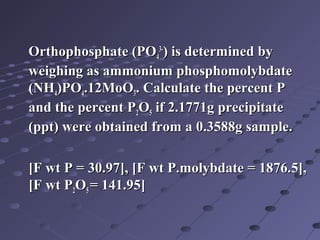 Orthophosphate (POOrthophosphate (PO44
3-3-
) is determined by) is determined by
weighing as ammonium phosphomolybdateweighing as ammonium phosphomolybdate
(NH(NH44)PO)PO44.12MoO.12MoO33. Calculate the percent P. Calculate the percent P
and the percent Pand the percent P22OO55 if 2.1771g precipitateif 2.1771g precipitate
(ppt) were obtained from a 0.3588g sample.(ppt) were obtained from a 0.3588g sample.
[F wt P = 30.97], [F wt P.molybdate = 1876.5],[F wt P = 30.97], [F wt P.molybdate = 1876.5],
[F wt P[F wt P22OO55 = 141.95]= 141.95]
 