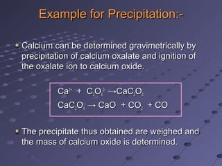 Example for Precipitation:-Example for Precipitation:-
Calcium can be determined gravimetrically byCalcium can be determined gravimetrically by
precipitation of calcium oxalate and ignition ofprecipitation of calcium oxalate and ignition of
the oxalate ion to calcium oxide.the oxalate ion to calcium oxide.
CaCa2+2+
+ C+ C22OO44
2-2-
→CaC→CaC22OO44
CaCCaC22OO44 → CaO + CO→ CaO + CO22 + CO+ CO
The precipitate thus obtained are weighed andThe precipitate thus obtained are weighed and
the mass of calcium oxide is determined.the mass of calcium oxide is determined.
 