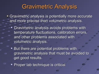 Gravimetric AnalysisGravimetric Analysis
Gravimetric analysis is potentially more accurateGravimetric analysis is potentially more accurate
and more precise than volumetric analysis.and more precise than volumetric analysis.

Gravimetric analysis avoids problems withGravimetric analysis avoids problems with
temperature fluctuations, calibration errors,temperature fluctuations, calibration errors,
and other problems associated withand other problems associated with
volumetric analysis.volumetric analysis.

But there are potential problems withBut there are potential problems with
gravimetric analysis that must be avoided togravimetric analysis that must be avoided to
get good results.get good results.

Proper lab technique is criticalProper lab technique is critical
 