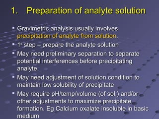 1.1. Preparation of analyte solutionPreparation of analyte solution

Gravimetric analysis usually involvesGravimetric analysis usually involves
precipitation of analyte from solutionprecipitation of analyte from solution..

11stst
step – prepare the analyte solutionstep – prepare the analyte solution

May need preliminary separation to separateMay need preliminary separation to separate
potential interferences before precipitatingpotential interferences before precipitating
analyteanalyte

May need adjustment of solution condition toMay need adjustment of solution condition to
maintain low solubility of precipitatemaintain low solubility of precipitate

May require pH/temp/volume (of sol.) and/orMay require pH/temp/volume (of sol.) and/or
other adjustments to maximize precipitateother adjustments to maximize precipitate
formation. Eg Calcium oxalate insoluble in basicformation. Eg Calcium oxalate insoluble in basic
mediummedium
 