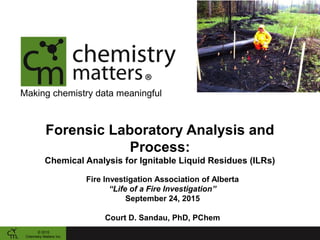 Making chemistry data meaningful
Forensic Laboratory Analysis and
Process:
Chemical Analysis for Ignitable Liquid Residues (ILRs)
© 2015
Chemistry Matters Inc.
Fire Investigation Association of Alberta
“Life of a Fire Investigation”
September 24, 2015
Court D. Sandau, PhD, PChem
 