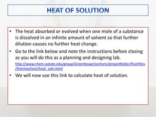 • The heat absorbed or evolved when one mole of a substance
is dissolved in an infinite amount of solvent so that further
dilution causes no further heat change.
• Go to the link below and note the instructions before closing
as you will do this as a planning and designing lab.
http://www.chem.iastate.edu/group/Greenbowe/sections/projectfolder/flashfiles
/thermochem/heat_soln.html
• We will now use this link to calculate heat of solution.
 