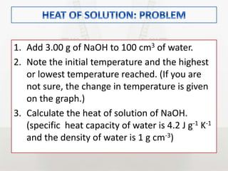 1. Add 3.00 g of NaOH to 100 cm3 of water.
2. Note the initial temperature and the highest
or lowest temperature reached. (If you are
not sure, the change in temperature is given
on the graph.)
3. Calculate the heat of solution of NaOH.
(specific heat capacity of water is 4.2 J g-1 K-1
and the density of water is 1 g cm-3)
 