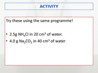 Try these using the same programme!
• 2.5g NH4Cl in 20 cm3 of water.
• 4.0 g Na2CO3 in 40 cm3 of water
 
