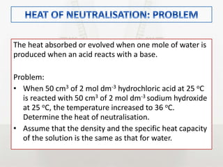 The heat absorbed or evolved when one mole of water is
produced when an acid reacts with a base.
Problem:
• When 50 cm3 of 2 mol dm-3 hydrochloric acid at 25 oC
is reacted with 50 cm3 of 2 mol dm-3 sodium hydroxide
at 25 oC, the temperature increased to 36 oC.
Determine the heat of neutralisation.
• Assume that the density and the specific heat capacity
of the solution is the same as that for water.
 
