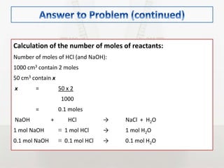 Calculation of the number of moles of reactants:
Number of moles of HCl (and NaOH):
1000 cm3 contain 2 moles
50 cm3 contain x
x = 50 x 2
1000
= 0.1 moles
NaOH + HCl → NaCl + H2O
1 mol NaOH ≡ 1 mol HCl → 1 mol H2O
0.1 mol NaOH ≡ 0.1 mol HCl → 0.1 mol H2O
 