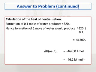 Calculation of the heat of neutralisation:
Formation of 0.1 mole of water produces 4620 J
Hence formation of 1 mole of water would produce 4620 J
0.1
= 46200 J
∆H(neut) = -46200 J mol-1
= -46.2 kJ mol-1
 