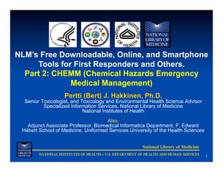 NLM’s Free Downloadable, Online, and Smartphone
     Tools for First Responders and Others.
  Part 2: CHEMM (Chemical Hazards Emergency
              Medical Management)
                    Pertti (Bert) J. Hakkinen, Ph.D.
  Senior Toxicologist, and Toxicology and Environmental Health Science Advisor
          Specialized Information Services, National Library of Medicine
                            National Institutes of Health
                                     Also:
   Adjunct Associate Professor, Biomedical Informatics Department, F. Edward
 Hébert School of Medicine, Uniformed Services University of the Health Sciences


                                                         National Library of Medicine
        NATIONAL INSTITUTES OF HEALTH ◊ U.S. DEPARTMENT OF HEALTH AND HUMAN SERVICES
                                                                                        1
 