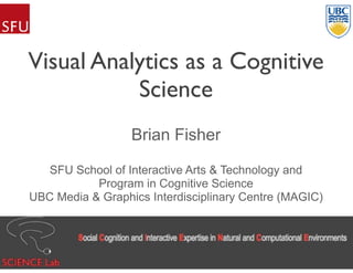 Visual Analytics as a Cognitive
Science
Brian Fisher
SFU School of Interactive Arts & Technology and
Program in Cognitive Science
UBC Media & Graphics Interdisciplinary Centre (MAGIC)
 