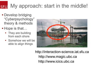 My approach: start in the middle!
• Develop bridging
“Cyberpsychology”
theory & methods
• Hope is that…
• They are building
from each shore
• Somehow we will be
able to align things
http://www.magic.ubc.ca
http://www.icics.ubc.ca
http://interaction-science.iat.sfu.ca
 