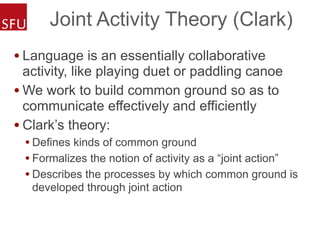 Joint Activity Theory (Clark)
• Language is an essentially collaborative
activity, like playing duet or paddling canoe
• We work to build common ground so as to
communicate effectively and efficiently
• Clark’s theory:
• Defines kinds of common ground
• Formalizes the notion of activity as a “joint action”
• Describes the processes by which common ground is
developed through joint action
 
