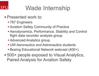 Wade Internship
• Presented work to:
• 787 Engineers
• Aviation Safety Community of Practice
• Aerodynamics, Performance, Stability and Control
flight data recorder analysis group
• Advanced Analytics group
• UW Aeronautics and Astronautics students
• Boeing Educational Network webcast (400+)
• 500+ people exposed to Visual Analytics,
Paired Analysis for Aviation Safety
 