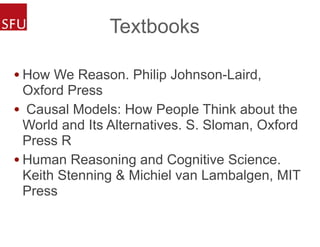 Textbooks
• How We Reason. Philip Johnson-Laird,
Oxford Press
• Causal Models: How People Think about the
World and Its Alternatives. S. Sloman, Oxford
Press R
• Human Reasoning and Cognitive Science.
Keith Stenning & Michiel van Lambalgen, MIT
Press
 