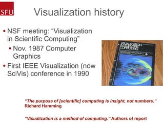 Visualization history
• NSF meeting: “Visualization
in Scientific Computing”
• Nov. 1987 Computer
Graphics
• First IEEE Visualization (now
SciVis) conference in 1990
“The purpose of [scientific] computing is insight, not numbers.”
Richard Hamming
“Visualization is a method of computing.” Authors of report
 