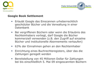 Google Book Settlement

    Erlaubt Google das Einscannen urheberrechtlich
    geschützter Bücher und die Verwaltung in einer
    Datenbank
    Bei vergriffenen Büchern oder wenn die Erlaubnis des
    Rechteinhabers vorliegt, darf Google die Bücher
    kommerziell verwenden (z.B. den Zugriff auf einzelne
    Bücher und institutionelle Abonnements verkaufen)
    63% der Einnahmen gehen an den Rechteinhaber
    Einrichtung eines Buchrechteregisters, über das die
    Zahlungen geregelt werden
    Bereitstellung von 45 Millionen Dollar für Zahlungen
    bei bis einschließlich 5. Mai 09 eingescannten Büchern
 