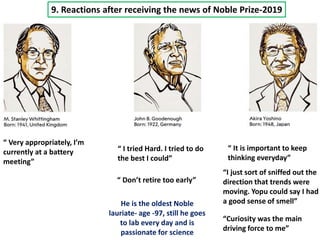 9. Reactions after receiving the news of Noble Prize-2019
“ I tried Hard. I tried to do
the best I could”
“ Don’t retire too early”
He is the oldest Noble
lauriate- age -97, still he goes
to lab every day and is
passionate for science
“ Very appropriately, I’m
currently at a battery
meeting”
“ It is important to keep
thinking everyday”
“I just sort of sniffed out the
direction that trends were
moving. Yopu could say I had
a good sense of smell”
“Curiosity was the main
driving force to me”
 
