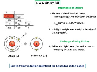 4. Why Lithium (Li)
Lithium (Li) Lithium Ion (Li+)
Importance of Lithium
1. Lithum is the first alkali metal
having a negative reduction potential
Ered(Li+/Li) = -3.05 V vs SHE.
2. It is light weight metal with a density of
0.53 gm/cm3.
Challenge of using Lithium
1. Lithium is highly reactive and it reacts
violently with air and water.
Due to it’s low reduction potential it can be used as perfect anode
 
