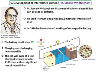 5. Development of Intercalated cathode- M. Stanely Whittingham
 M. Stanely Whittingham discovered that intercalated Li+ ion
Can be used as cathode,
 He used Titanium disulphide (TiS2) matrix for intercalation
of Li+
 In 1976 he demonstrated working of rechargeable battery
 The battery could store 2V
 Charging and discharging
was reversible
 The cell was cycle at a low
charge/discharge ratio for
1100 time without significant
loss of reversibility.
 
