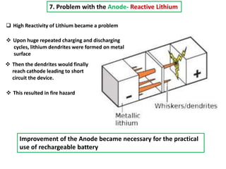 7. Problem with the Anode- Reactive Lithium
 High Reactivity of Lithium became a problem
 Upon huge repeated charging and discharging
cycles, lithium dendrites were formed on metal
surface
 Then the dendrites would finally
reach cathode leading to short
circuit the device.
 This resulted in fire hazard
Improvement of the Anode became necessary for the practical
use of rechargeable battery
 