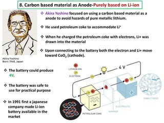 8. Carbon based material as Anode-Purely based on Li-ion
 Akira Yoshino focused on using a carbon based material as a
anode to avoid hazards of pure metallic lithium.
 He used petroleum coke to accommodate Li+
 When he charged the petroleum coke with electrons, Li+ was
drawn into the material
 Upon connecting to the battery both the electron and Li+ move
toward CoO2 (cathode).
 The battery could produce
4V.
 The battery was safe to
use for practical purpose
 In 1991 first a japanese
company made Li-ion
battery available in the
market
 